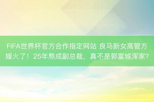 FIFA世界杯官方合作指定网站 良马新女高管方媛火了！25年熬成副总裁，真不是郭富城浑家？