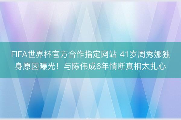 FIFA世界杯官方合作指定网站 41岁周秀娜独身原因曝光！与陈伟成6年情断真相太扎心