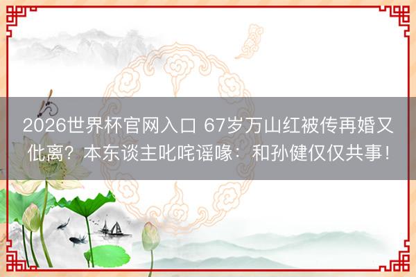 2026世界杯官网入口 67岁万山红被传再婚又仳离？本东谈主叱咤谣喙：和孙健仅仅共事！