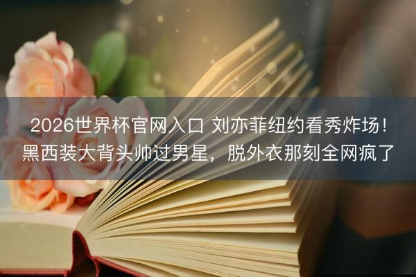 2026世界杯官网入口 刘亦菲纽约看秀炸场！黑西装大背头帅过男星，脱外衣那刻全网疯了