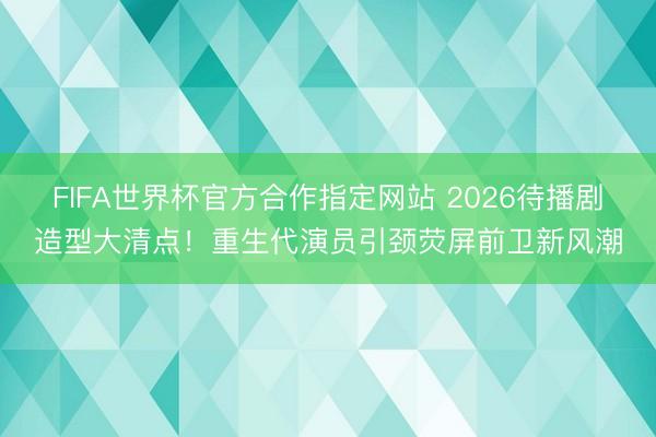 FIFA世界杯官方合作指定网站 2026待播剧造型大清点!重生代演员引颈荧屏前卫新风潮