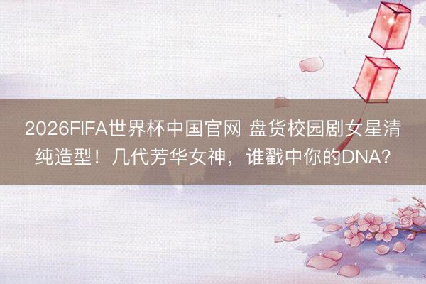 2026FIFA世界杯中国官网 盘货校园剧女星清纯造型！几代芳华女神，谁戳中你的DNA？