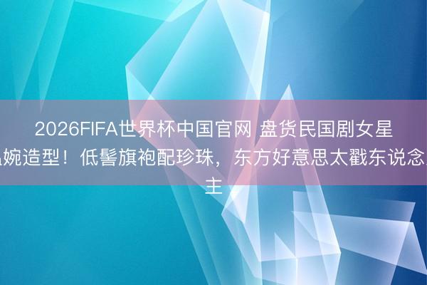 2026FIFA世界杯中国官网 盘货民国剧女星温婉造型！低髻旗袍配珍珠，东方好意思太戳东说念主