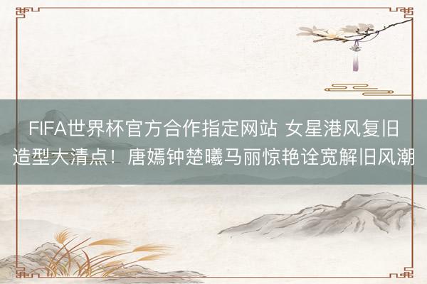 FIFA世界杯官方合作指定网站 女星港风复旧造型大清点！唐嫣钟楚曦马丽惊艳诠宽解旧风潮