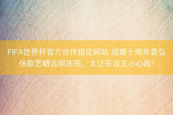 FIFA世界杯官方合作指定网站 成婚十周年袁弘张歆艺晒合照庆祝,太让东谈主小心啦!