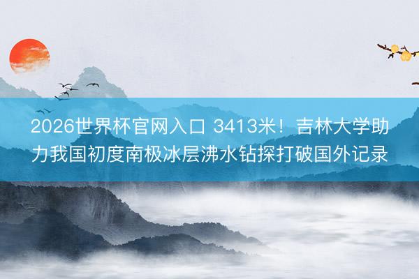 2026世界杯官网入口 3413米！吉林大学助力我国初度南极冰层沸水钻探打破国外记录