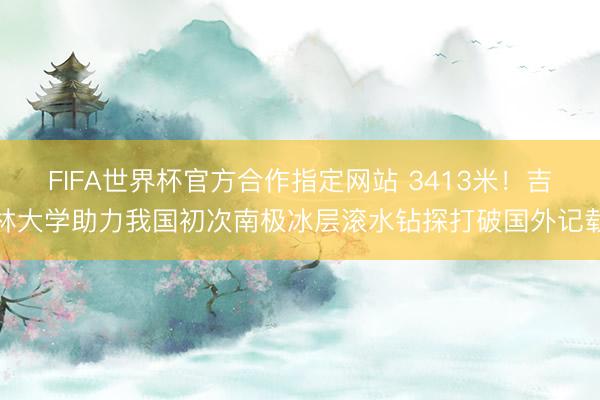 FIFA世界杯官方合作指定网站 3413米！吉林大学助力我国初次南极冰层滚水钻探打破国外记载