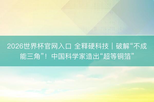 2026世界杯官网入口 全释硬科技｜破解“不成能三角”！中国科学家造出“超等铜箔”