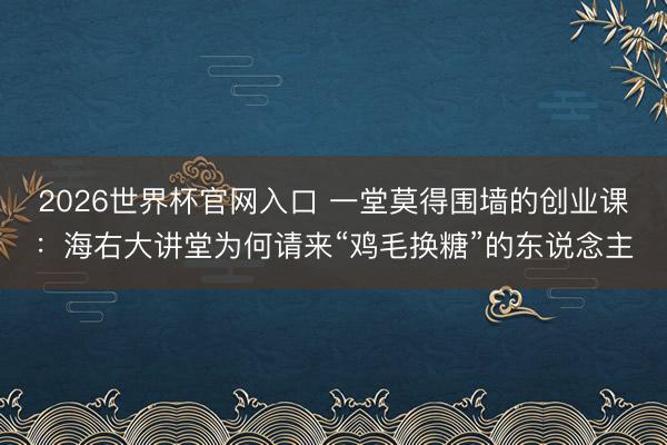 2026世界杯官网入口 一堂莫得围墙的创业课：海右大讲堂为何请来“鸡毛换糖”的东说念主