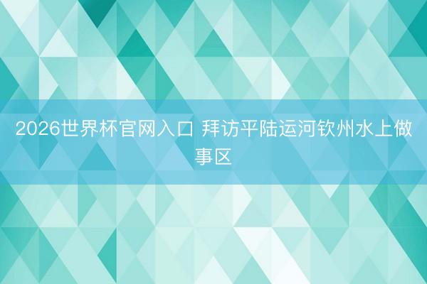 2026世界杯官网入口 拜访平陆运河钦州水上做事区