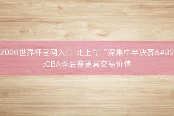 2026世界杯官网入口 北上“广”深集中半决赛 CBA季后赛更具交易价值