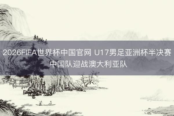 2026FIFA世界杯中国官网 U17男足亚洲杯半决赛 中国队迎战澳大利亚队