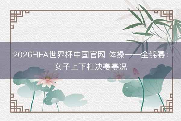 2026FIFA世界杯中国官网 体操——全锦赛:女子上下杠决赛赛况