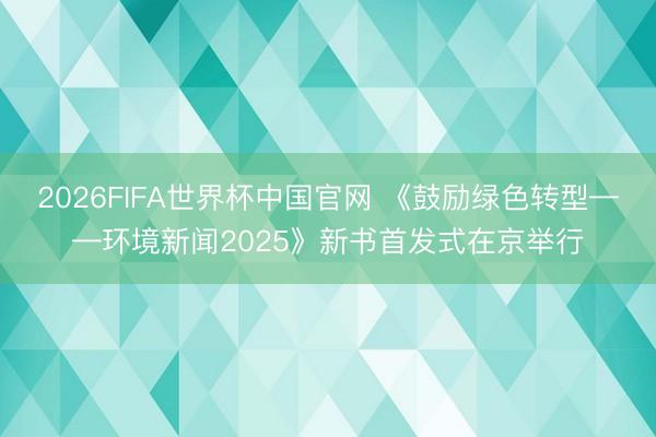 2026FIFA世界杯中国官网 《鼓励绿色转型——环境新闻2025》新书首发式在京举行