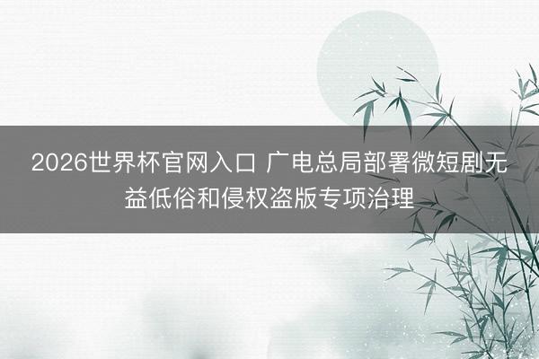 2026世界杯官网入口 广电总局部署微短剧无益低俗和侵权盗版专项治理