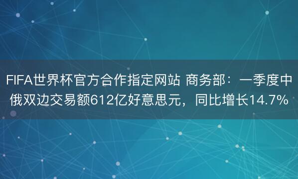 FIFA世界杯官方合作指定网站 商务部:一季度中俄双边交易额612亿好意思元,同比增长14.7%
