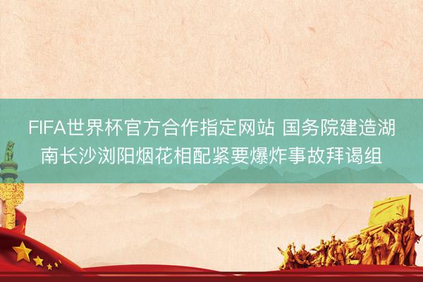 FIFA世界杯官方合作指定网站 国务院建造湖南长沙浏阳烟花相配紧要爆炸事故拜谒组