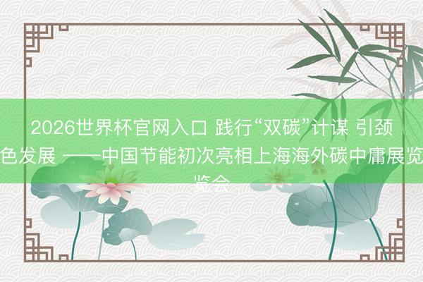 2026世界杯官网入口 践行“双碳”计谋 引颈绿色发展 ——中国节能初次亮相上海海外碳中庸展览会