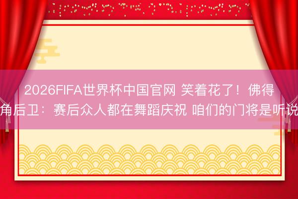 2026FIFA世界杯中国官网 笑着花了！佛得角后卫：赛后众人都在舞蹈庆祝 咱们的门将是听说