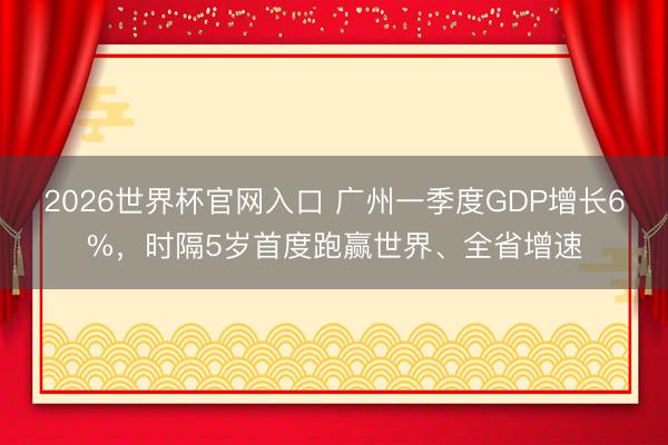 2026世界杯官网入口 广州一季度GDP增长6%，时隔5岁首度跑赢世界、全省增速