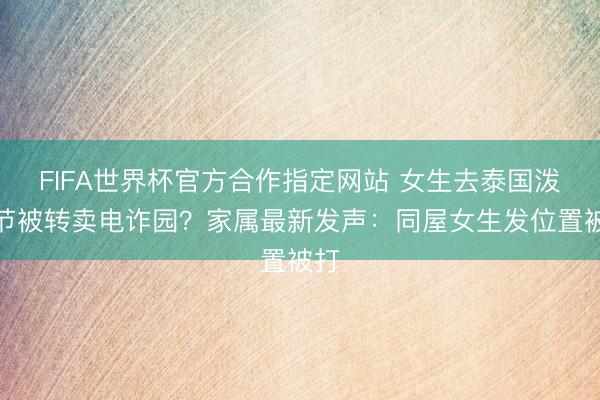 FIFA世界杯官方合作指定网站 女生去泰国泼水节被转卖电诈园?家属最新发声:同屋女生发位置被打