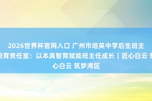 2026世界杯官网入口 广州市培英中学后生班主任工匠培育责任室：以本真智育赋能班主任成长｜匠心白云 筑梦湾区