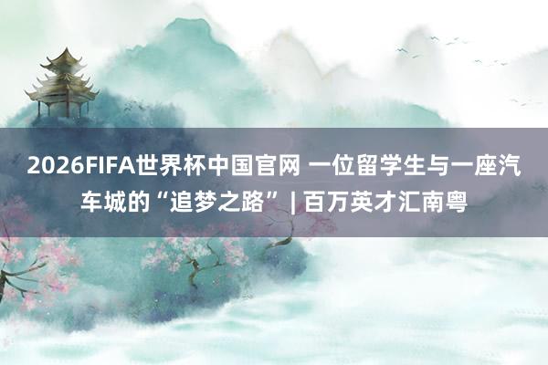 2026FIFA世界杯中国官网 一位留学生与一座汽车城的“追梦之路” | 百万英才汇南粤