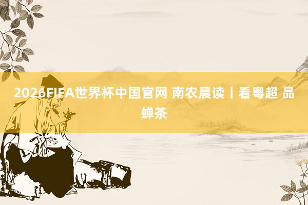 2026FIFA世界杯中国官网 南农晨读丨看粤超 品蝉茶