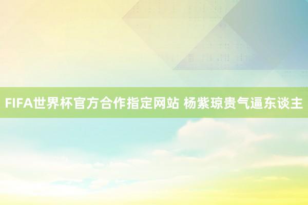 FIFA世界杯官方合作指定网站 杨紫琼贵气逼东谈主