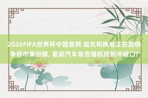 2026FIFA世界杯中国官网 超充和换电正在加快争夺市集份额, 氢能汽车能否借机找到冲破口?
