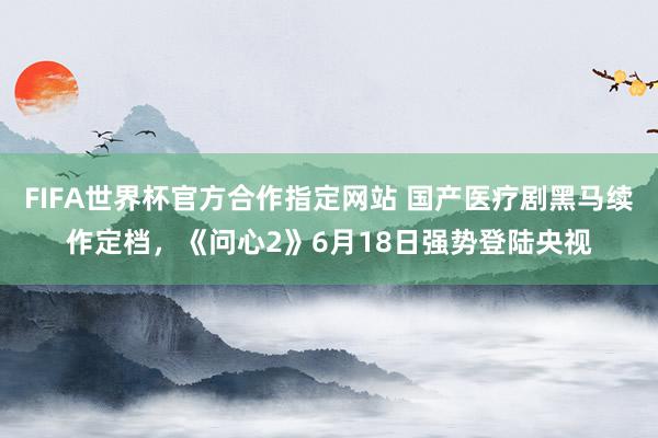 FIFA世界杯官方合作指定网站 国产医疗剧黑马续作定档,《问心2》6月18日强势登陆央视