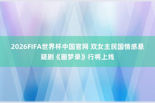 2026FIFA世界杯中国官网 双女主民国情感悬疑剧《画梦录》行将上线