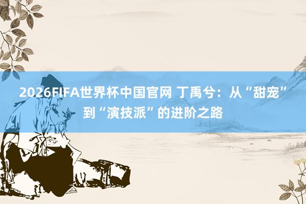 2026FIFA世界杯中国官网 丁禹兮:从“甜宠”到“演技派”的进阶之路